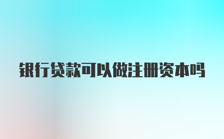 银行贷款可以做注册资本吗