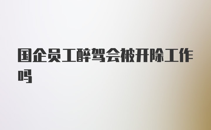 国企员工醉驾会被开除工作吗