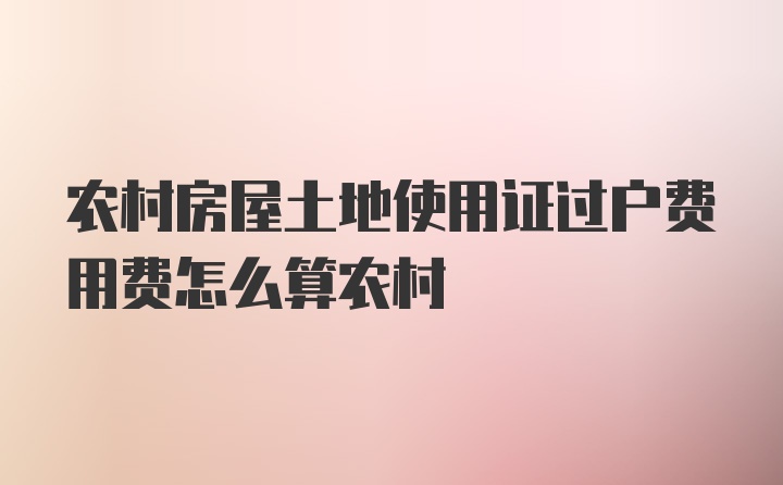 农村房屋土地使用证过户费用费怎么算农村