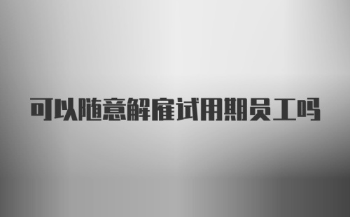 可以随意解雇试用期员工吗