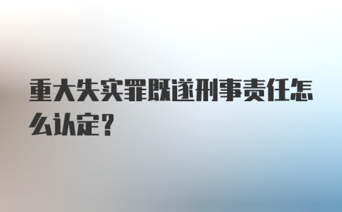 重大失实罪既遂刑事责任怎么认定？