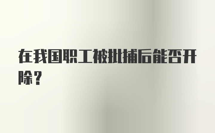 在我国职工被批捕后能否开除?