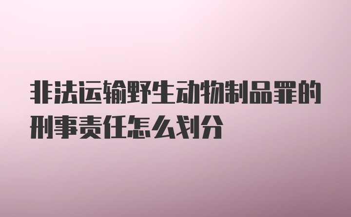 非法运输野生动物制品罪的刑事责任怎么划分