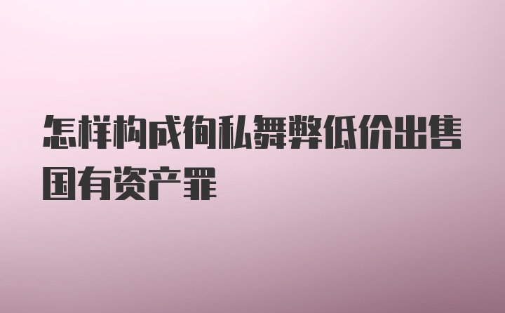 怎样构成徇私舞弊低价出售国有资产罪