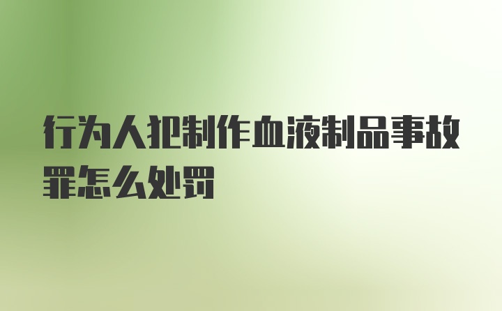 行为人犯制作血液制品事故罪怎么处罚