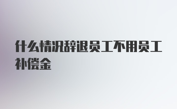 什么情况辞退员工不用员工补偿金