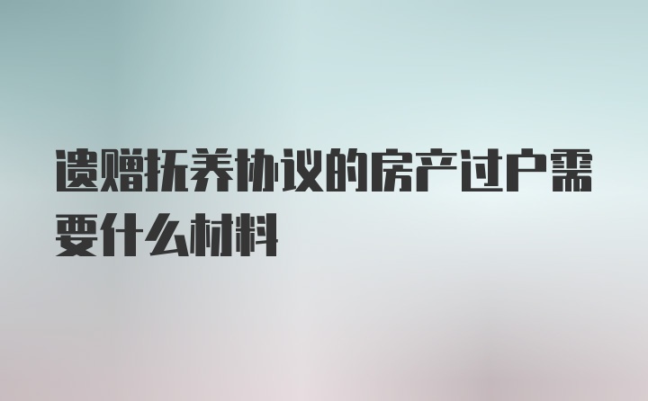 遗赠抚养协议的房产过户需要什么材料