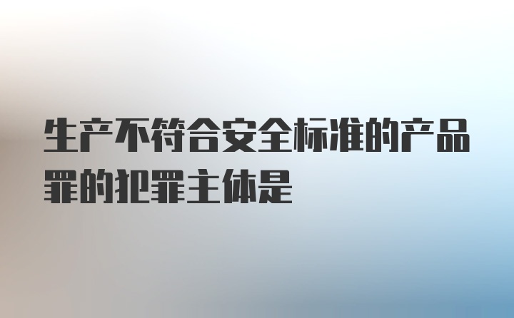 生产不符合安全标准的产品罪的犯罪主体是