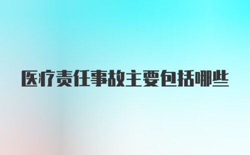 医疗责任事故主要包括哪些