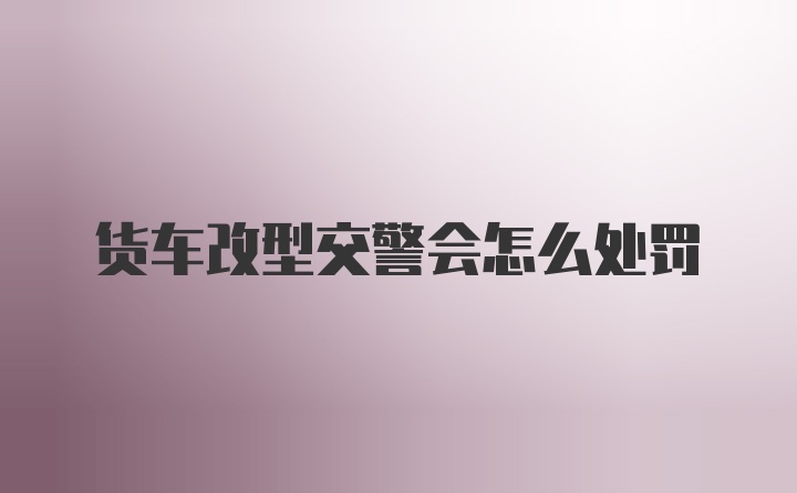 货车改型交警会怎么处罚