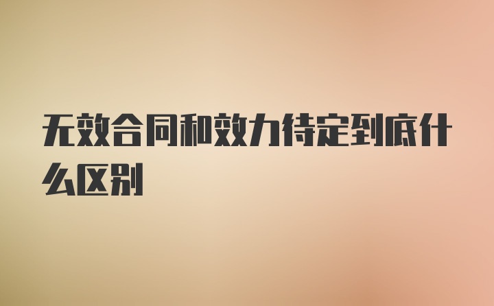 无效合同和效力待定到底什么区别