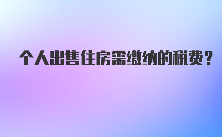 个人出售住房需缴纳的税费？