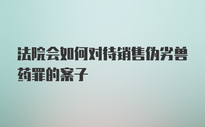 法院会如何对待销售伪劣兽药罪的案子