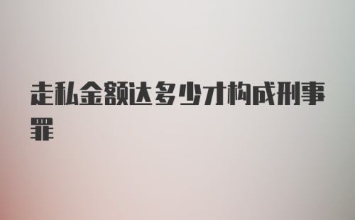 走私金额达多少才构成刑事罪