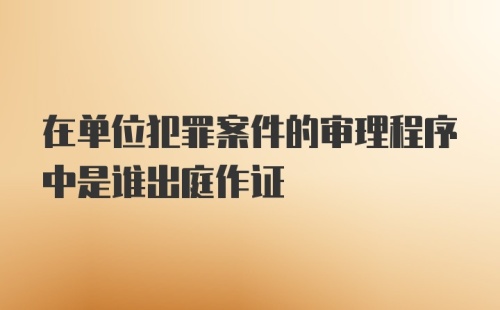 在单位犯罪案件的审理程序中是谁出庭作证