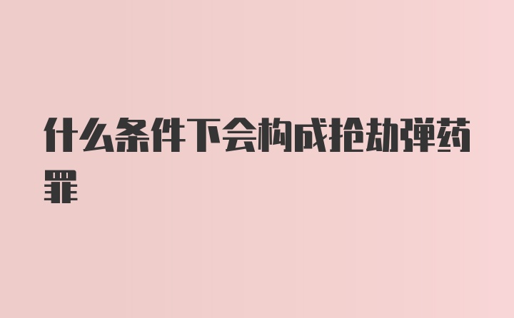 什么条件下会构成抢劫弹药罪