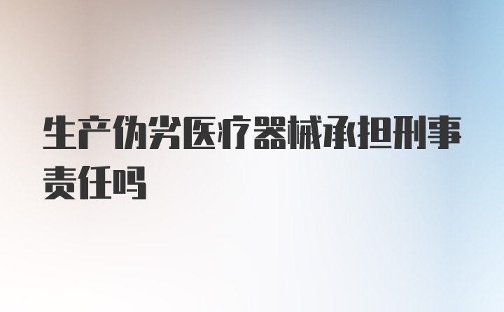 生产伪劣医疗器械承担刑事责任吗