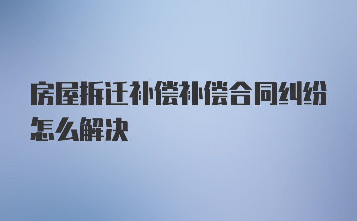 房屋拆迁补偿补偿合同纠纷怎么解决