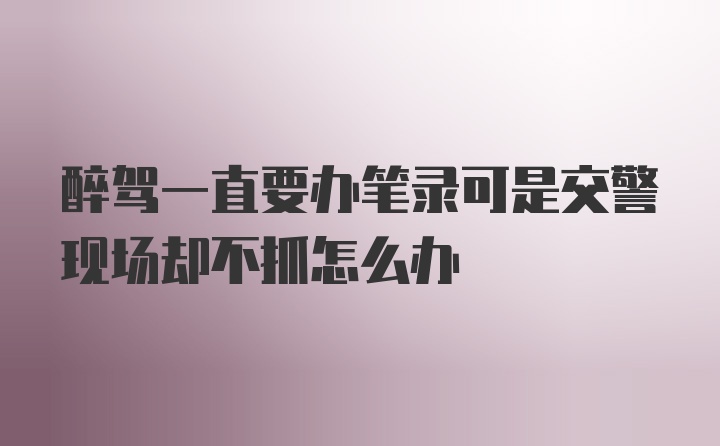 醉驾一直要办笔录可是交警现场却不抓怎么办