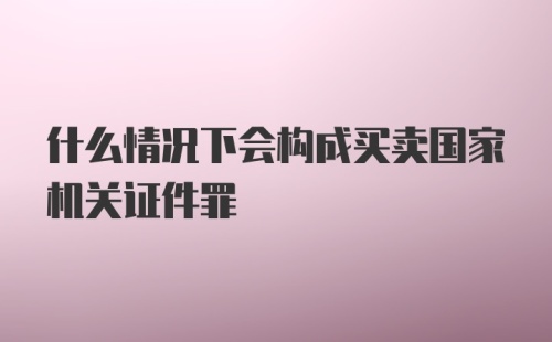 什么情况下会构成买卖国家机关证件罪