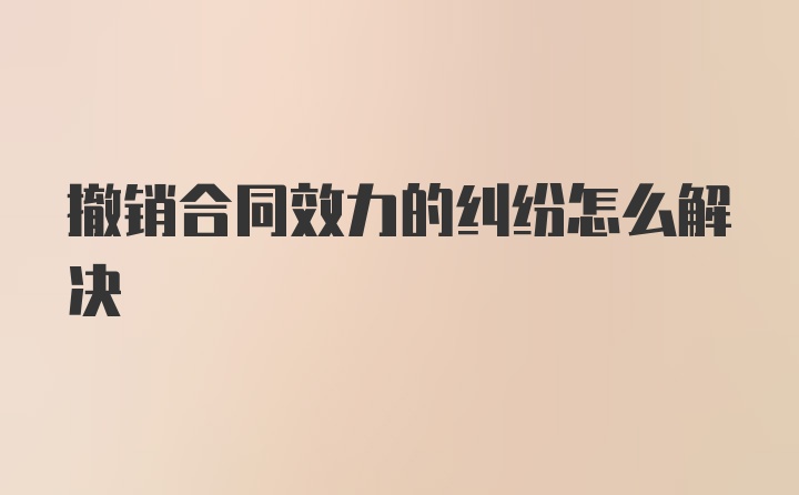 撤销合同效力的纠纷怎么解决