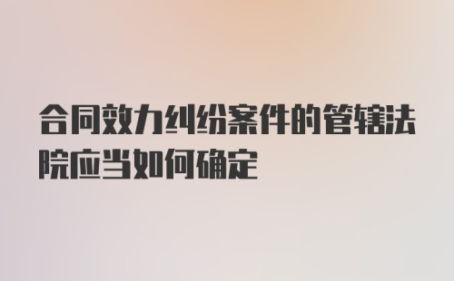 合同效力纠纷案件的管辖法院应当如何确定