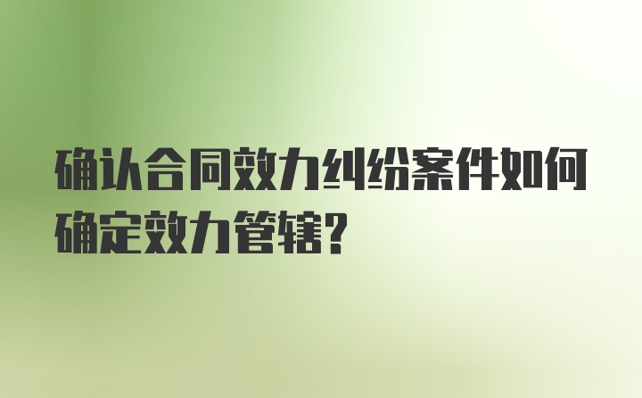 确认合同效力纠纷案件如何确定效力管辖？