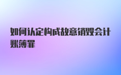 如何认定构成故意销毁会计账簿罪