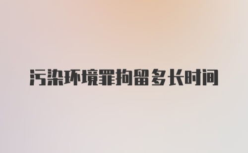 污染环境罪拘留多长时间