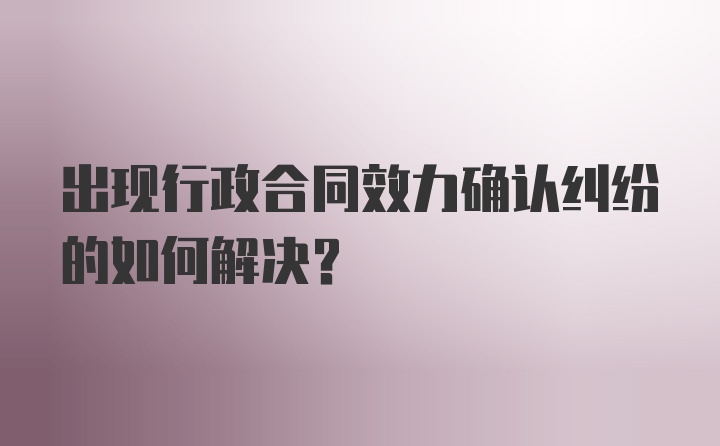 出现行政合同效力确认纠纷的如何解决？