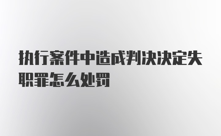 执行案件中造成判决决定失职罪怎么处罚