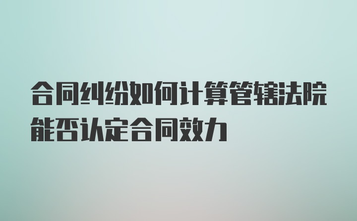 合同纠纷如何计算管辖法院能否认定合同效力