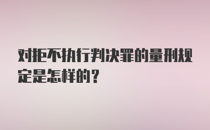 对拒不执行判决罪的量刑规定是怎样的？