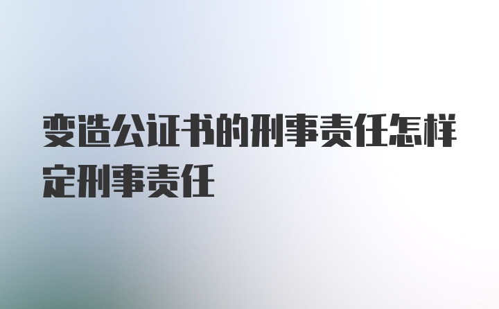 变造公证书的刑事责任怎样定刑事责任