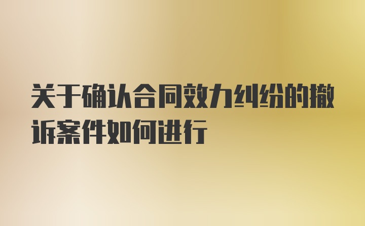 关于确认合同效力纠纷的撤诉案件如何进行