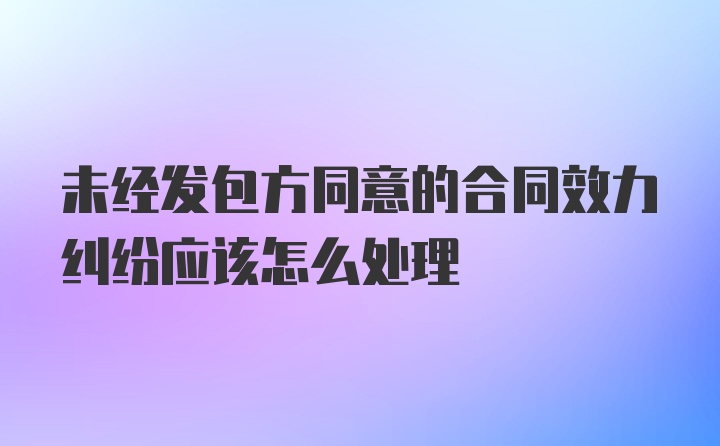 未经发包方同意的合同效力纠纷应该怎么处理