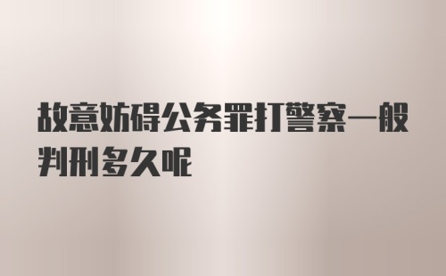 故意妨碍公务罪打警察一般判刑多久呢