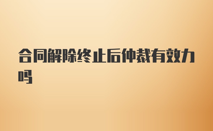 合同解除终止后仲裁有效力吗