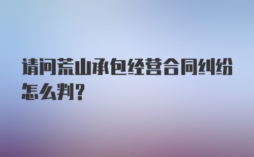 请问荒山承包经营合同纠纷怎么判？