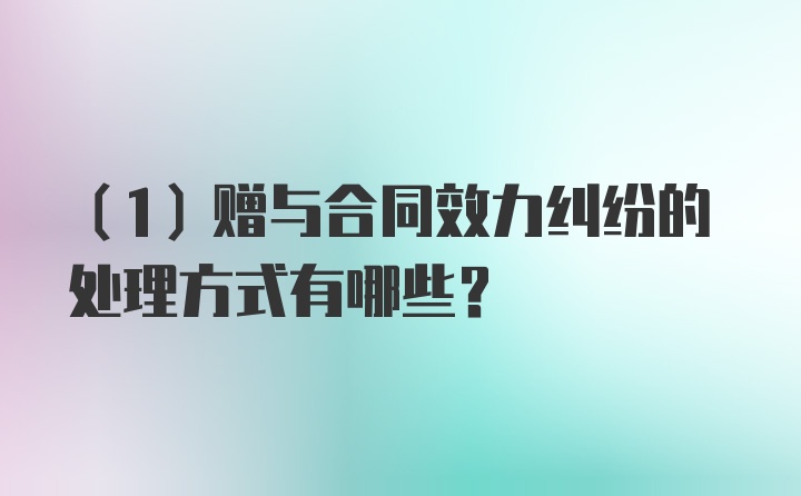 （1）赠与合同效力纠纷的处理方式有哪些？