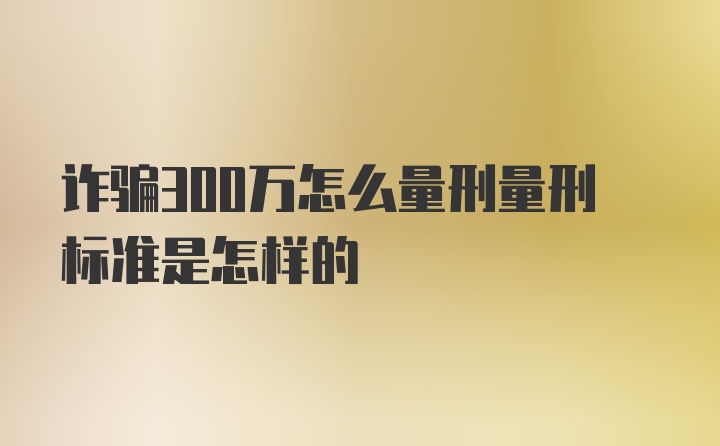 诈骗300万怎么量刑量刑标准是怎样的