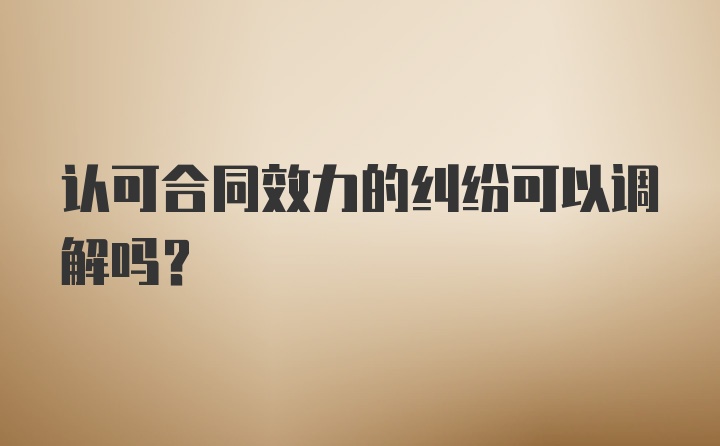 认可合同效力的纠纷可以调解吗？