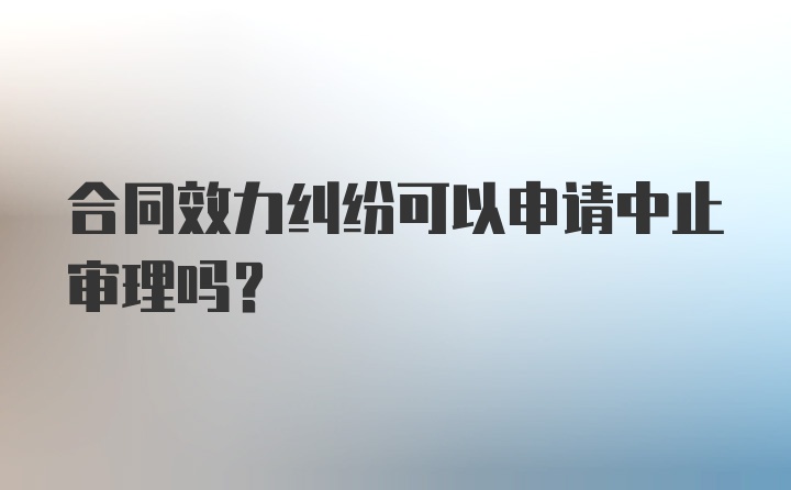 合同效力纠纷可以申请中止审理吗？