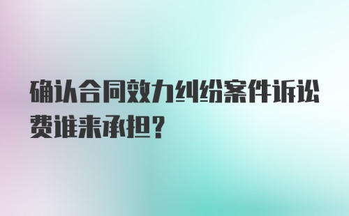 确认合同效力纠纷案件诉讼费谁来承担?