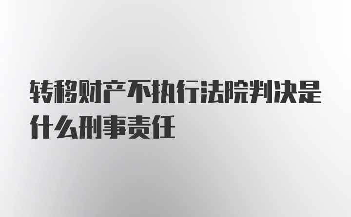 转移财产不执行法院判决是什么刑事责任