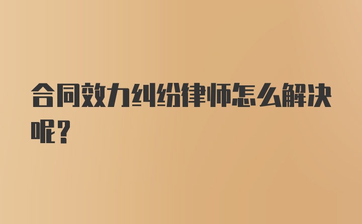 合同效力纠纷律师怎么解决呢？