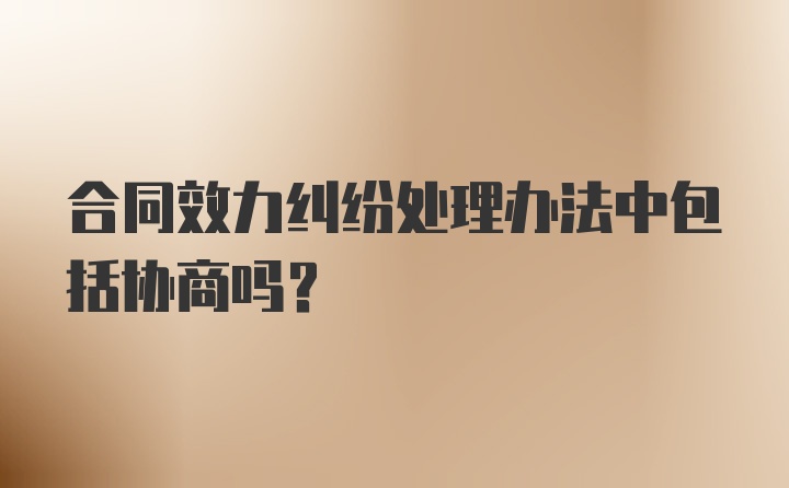 合同效力纠纷处理办法中包括协商吗？