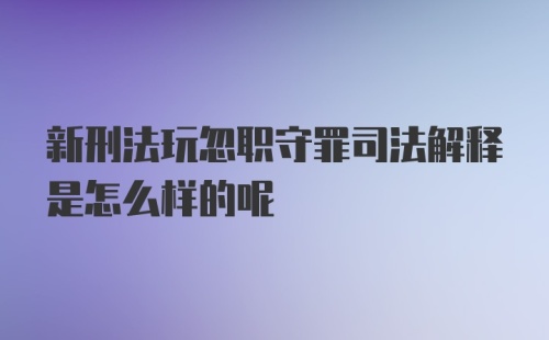 新刑法玩忽职守罪司法解释是怎么样的呢