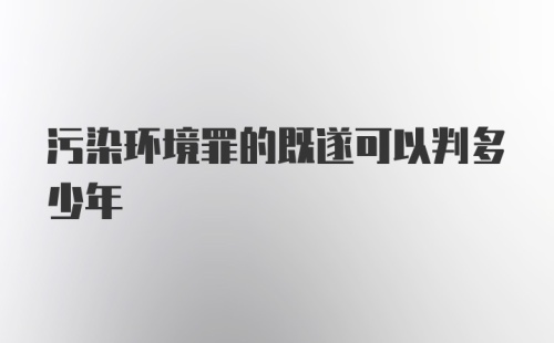 污染环境罪的既遂可以判多少年