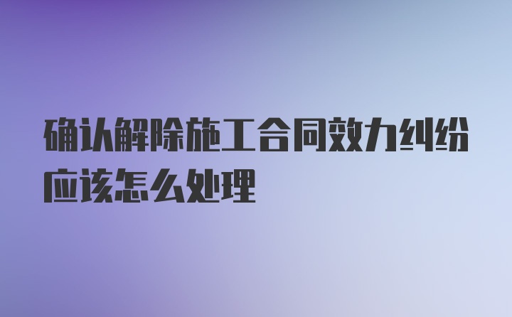 确认解除施工合同效力纠纷应该怎么处理